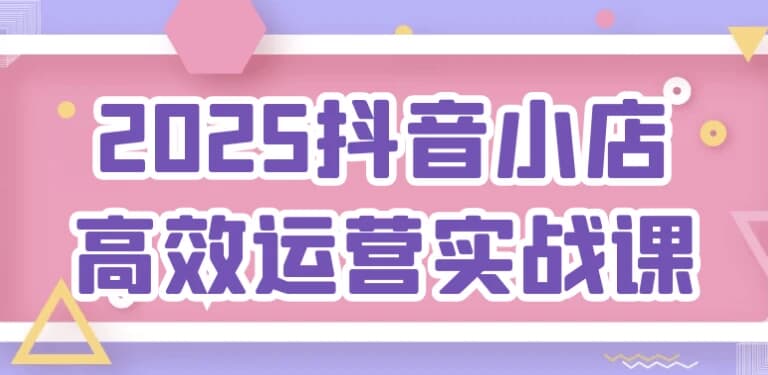 2025抖音小店高效运营实战课-123资源库-软件资源分享-素材分享-资源分享网站